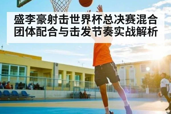 盛李豪射击世界杯总决赛混合团体配合与击发节奏实战解析
