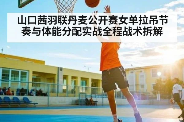 山口茜羽联丹麦公开赛女单拉吊节奏与体能分配实战全程战术拆解